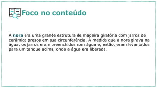 A nora era uma grande estrutura de madeira giratória com jarros de
cerâmica presos em sua circunferência. À medida que a nora girava na
água, os jarros eram preenchidos com água e, então, eram levantados
para um tanque acima, onde a água era liberada.
Foco no conteúdo
 