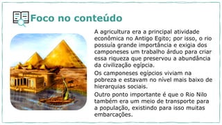 A agricultura era a principal atividade
econômica no Antigo Egito; por isso, o rio
possuía grande importância e exigia dos
camponeses um trabalho árduo para criar
essa riqueza que preservou a abundância
da civilização egípcia.
Os camponeses egípcios viviam na
pobreza e estavam no nível mais baixo de
hierarquias sociais.
Outro ponto importante é que o Rio Nilo
também era um meio de transporte para
a população, existindo para isso muitas
embarcações.
Foco no conteúdo
 