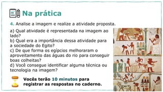 4. Analise a imagem e realize a atividade proposta.
a) Qual atividade é representada na imagem ao
lado?
b) Qual era a importância dessa atividade para
a sociedade do Egito?
c) De que forma os egípcios melhoraram o
aproveitamento das águas do rio para conseguir
boas colheitas?
d) Você consegue identificar alguma técnica ou
tecnologia na imagem?
Vocês terão 10 minutos para
registrar as respostas no caderno.
Na prática
 