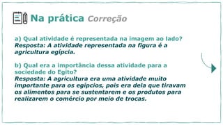 a) Qual atividade é representada na imagem ao lado?
Resposta: A atividade representada na figura é a
agricultura egípcia.
b) Qual era a importância dessa atividade para a
sociedade do Egito?
Resposta: A agricultura era uma atividade muito
importante para os egípcios, pois era dela que tiravam
os alimentos para se sustentarem e os produtos para
realizarem o comércio por meio de trocas.
Na prática Correção
 