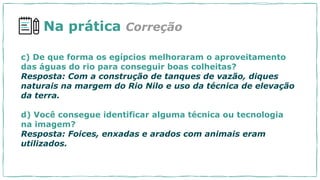 c) De que forma os egípcios melhoraram o aproveitamento
das águas do rio para conseguir boas colheitas?
Resposta: Com a construção de tanques de vazão, diques
naturais na margem do Rio Nilo e uso da técnica de elevação
da terra.
d) Você consegue identificar alguma técnica ou tecnologia
na imagem?
Resposta: Foices, enxadas e arados com animais eram
utilizados.
Na prática Correção
 