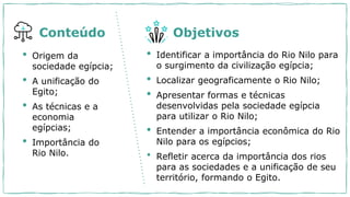 • Origem da
sociedade egípcia;
• A unificação do
Egito;
• As técnicas e a
economia
egípcias;
• Importância do
Rio Nilo.
• Identificar a importância do Rio Nilo para
o surgimento da civilização egípcia;
• Localizar geograficamente o Rio Nilo;
• Apresentar formas e técnicas
desenvolvidas pela sociedade egípcia
para utilizar o Rio Nilo;
• Entender a importância econômica do Rio
Nilo para os egípcios;
• Refletir acerca da importância dos rios
para as sociedades e a unificação de seu
território, formando o Egito.
Conteúdo Objetivos
 
