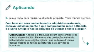 5. Leia o texto para realizar a atividade proposta. Todo mundo escreve.
Com base em seus conhecimentos adquiridos nesta aula,
escreva individualmente o que compreendeu sobre o Rio Nilo
e o Egito Antigo e não se esqueça de utilizar a fonte a seguir.
Aplicando
Observação: A fonte é a tradução de um texto antigo e de
autoria desconhecida. Ele é uma das produções culturais
influenciadas pela religião egípcia, que cultuava diversos
deuses ligados às forças da natureza e às atividades
humanas.
 
