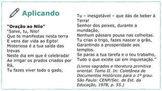 “Oração ao Nilo”
“Salve, tu, Nilo!
Que te manifestas nesta terra
E vens dar vida ao Egito!
Misteriosa é a tua saída das
trevas
Neste dia em que é celebrada!
Ao irrigar os prados criados por
Rá,
Tu fazes viver todo o gado,
Tu – inesgotável – que dás de beber à
Terra!
Senhor dos peixes, durante a
inundação,
Nenhum pássaro pousa nas colheitas.
Tu crias o trigo, fazes nascer o grão,
Garantindo a prosperidade aos
templos.
Se paras a tua tarefa e o teu trabalho,
Tudo o que existe cai em inquietação.”
(Livros sagrados e literatura primitiva
oriental. Tomo II. In: Coletânea de
Documentos Históricos para o 1º grau.
São Paulo: CENP/Sec. de Est. da
Educação, 1978, p. 55.)
Aplicando
 