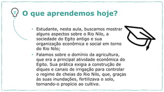 • Estudante, nesta aula, buscamos mostrar
alguns aspectos sobre o Rio Nilo, a
sociedade do Egito antigo e sua
organização econômica e social em torno
do Rio Nilo;
• Falamos sobre o domínio da agricultura,
que era a principal atividade econômica do
Egito. Sua prática exigia a construção de
diques e canais de irrigação para controlar
o regime de cheias do Rio Nilo, que, graças
às suas inundações, fertilizava o solo,
tornando-o propício ao cultivo.
O que aprendemos hoje?
 