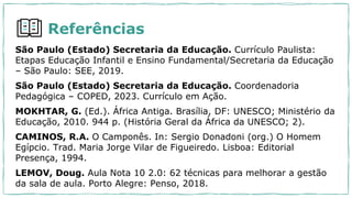 São Paulo (Estado) Secretaria da Educação. Currículo Paulista:
Etapas Educação Infantil e Ensino Fundamental/Secretaria da Educação
– São Paulo: SEE, 2019.
São Paulo (Estado) Secretaria da Educação. Coordenadoria
Pedagógica – COPED, 2023. Currículo em Ação.
MOKHTAR, G. (Ed.). África Antiga. Brasília, DF: UNESCO; Ministério da
Educação, 2010. 944 p. (História Geral da África da UNESCO; 2).
CAMINOS, R.A. O Camponês. In: Sergio Donadoni (org.) O Homem
Egípcio. Trad. Maria Jorge Vilar de Figueiredo. Lisboa: Editorial
Presença, 1994.
LEMOV, Doug. Aula Nota 10 2.0: 62 técnicas para melhorar a gestão
da sala de aula. Porto Alegre: Penso, 2018.
Referências
 