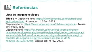 Lista de imagens e vídeos
Slide 3 – Disponível em: https://www.pngwing.com/pt/free-png-
kszkp/download. Acesso em: 10 fev. 2023.
Disponível em: https://www.pngwing.com/pt/free-png-zfvar. Acesso
em: 9 fev. 2023.
Disponível em: https://br.freepik.com/vetores-premium/cinco-
minutos-no-relogio-analogico-estilo-plano-design-vector-ilustracao-
icone-sinal-isolado-no-fundo-branco-relogio-de-parede-analogico-
conceito-de-negocio-de-gerenciamento-de-tempo-de-5-
minutos_20193274.htm. Acesso em: 9 fev. 2023.
Referências
 