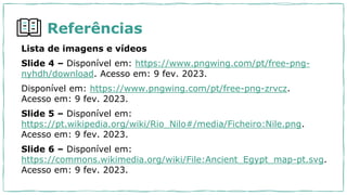 Lista de imagens e vídeos
Slide 4 – Disponível em: https://www.pngwing.com/pt/free-png-
nyhdh/download. Acesso em: 9 fev. 2023.
Disponível em: https://www.pngwing.com/pt/free-png-zrvcz.
Acesso em: 9 fev. 2023.
Slide 5 – Disponível em:
https://pt.wikipedia.org/wiki/Rio_Nilo#/media/Ficheiro:Nile.png.
Acesso em: 9 fev. 2023.
Slide 6 – Disponível em:
https://commons.wikimedia.org/wiki/File:Ancient_Egypt_map-pt.svg.
Acesso em: 9 fev. 2023.
Referências
 