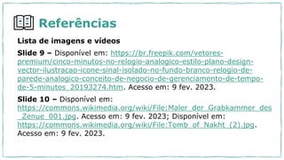 Lista de imagens e vídeos
Slide 9 – Disponível em: https://br.freepik.com/vetores-
premium/cinco-minutos-no-relogio-analogico-estilo-plano-design-
vector-ilustracao-icone-sinal-isolado-no-fundo-branco-relogio-de-
parede-analogico-conceito-de-negocio-de-gerenciamento-de-tempo-
de-5-minutos_20193274.htm. Acesso em: 9 fev. 2023.
Slide 10 – Disponível em:
https://commons.wikimedia.org/wiki/File:Maler_der_Grabkammer_des
_Zenue_001.jpg. Acesso em: 9 fev. 2023; Disponível em:
https://commons.wikimedia.org/wiki/File:Tomb_of_Nakht_(2).jpg.
Acesso em: 9 fev. 2023.
Referências
 