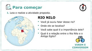 1. Leia e realize a atividade proposta.
RIO NILO
• Você já ouviu falar desse rio?
• Onde ele se localiza?
• Você sabe qual é a importância dele?
• Qual é a relação entre o Rio Nilo e o
Antigo Egito?
Para começar
VIREM E
CONVERSEM
 