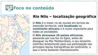 O Nilo é o maior rio do mundo em termos de
extensão territorial, está localizado no
continente africano e é muito importante para
todas as sociedades.
O Nilo atravessa 10 países africanos,
passando por sua foz no Egito, antes de
desaguar no Mar Mediterrâneo, e seu tamanho
contribui diretamente para sua participação nas
principais bacias hidrográficas do continente, o
que o torna bastante impressionante.
Rio Nilo – localização geográfica
Foco no conteúdo
 