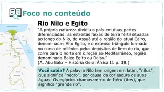 “A própria natureza dividiu o país em duas partes
diferenciadas: as estreitas faixas de terra fértil situadas
ao longo do Nilo, de Assuã até a região do atual Cairo,
denominadas Alto Egito, e o extenso triângulo formado
no curso de milênios pelos depósitos de limo do rio, que
corre para o norte em direção ao Mediterrâneo, região
denominada Baixo Egito ou Delta.”
(A. Abu Bakr – História Geral África II. p. 38.)
Rio Nilo e Egito
Você sabia? A palavra Nilo tem origem em latim, “nilus”,
que significa “negro”, por causa da cor escura de suas
águas. Os egípcios chamavam-no de Itéru (itrw), que
significa “grande rio”.
Foco no conteúdo
 