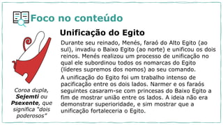 Durante seu reinado, Menés, faraó do Alto Egito (ao
sul), invadiu o Baixo Egito (ao norte) e unificou os dois
reinos. Menés realizou um processo de unificação no
qual ele subordinou todos os nomarcas do Egito
(líderes supremos dos nomos) ao seu comando.
A unificação do Egito foi um trabalho intenso de
pacificação entre os dois lados. Narmer e os faraós
seguintes casaram-se com princesas do Baixo Egito a
fim de mostrar união entre os lados. A ideia não era
demonstrar superioridade, e sim mostrar que a
unificação fortaleceria o Egito.
Coroa dupla,
Sejemti ou
Psexente, que
significa “dois
poderosos”
Foco no conteúdo
Unificação do Egito
 