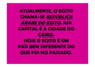 ATUALMENTE, O EGITO
CHAMA-SE REPÚBLICA
ÁRABE DO EGITO. SUA
CAPITAL É A CIDADE DO
CAIRO.CAIRO.
HOJE O EGITO É UM
PAÍS BEM DIFERENTE DO
QUE FOI NO PASSADO.
 