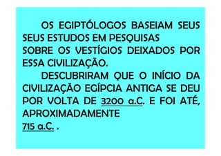 OS EGIPTÓLOGOS BASEIAM SEUS
SEUS ESTUDOS EM PESQUISAS
SOBRE OS VESTÍGIOS DEIXADOS POR
ESSA CIVILIZAÇÃO.
DESCUBRIRAM QUE O INÍCIO DADESCUBRIRAM QUE O INÍCIO DA
CIVILIZAÇÃO EGÍPCIA ANTIGA SE DEU
POR VOLTA DE 3200 a.C. E FOI ATÉ,
APROXIMADAMENTE
715 a.C. .
 