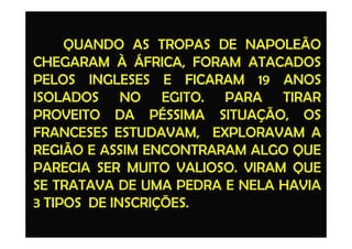 QUANDO AS TROPAS DE NAPOLEÃO
CHEGARAM À ÁFRICA, FORAM ATACADOS
PELOS INGLESES E FICARAM 19 ANOS
ISOLADOS NO EGITO. PARA TIRAR
PROVEITO DA PÉSSIMA SITUAÇÃO, OS
FRANCESES ESTUDAVAM, EXPLORAVAM AFRANCESES ESTUDAVAM, EXPLORAVAM A
REGIÃO E ASSIM ENCONTRARAM ALGO QUE
PARECIA SER MUITO VALIOSO. VIRAM QUE
SE TRATAVA DE UMA PEDRA E NELA HAVIA
3 TIPOS DE INSCRIÇÕES.
 
