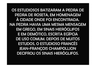 OS ESTUDIOSOS BATIZARAM A PEDRA DE
PEDRA DE ROSETA, EM HOMENAGEM
À CIDADE ONDE FOI ENCONTRADA.
NA PEDRA HAVIA UMA MESMA MENSAGEM
EM GREGO, EM SINAIS HIERÓGLIFOS
E EM DEMÓTICO, ESCRITA EGÍPCIAE EM DEMÓTICO, ESCRITA EGÍPCIA
DE USO COMUM. DEPOIS DE MUITOS
ESTUDOS, O ESTUDIOSO FRANCÊS
JEAN-FRANÇOIS CHAMPOLLION
DECIFROU OS SINAIS HIERÓGLIFOS.
 