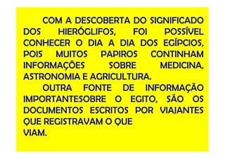 COM A DESCOBERTA DO SIGNIFICADO
DOS HIERÓGLIFOS, FOI POSSÍVEL
CONHECER O DIA A DIA DOS EGÍPCIOS,
POIS MUITOS PAPIROS CONTINHAM
INFORMAÇÕES SOBRE MEDICINA,
ASTRONOMIA E AGRICULTURA.ASTRONOMIA E AGRICULTURA.
OUTRA FONTE DE INFORMAÇÃO
IMPORTANTESOBRE O EGITO, SÃO OS
DOCUMENTOS ESCRITOS POR VIAJANTES
QUE REGISTRAVAM O QUE
VIAM.
 