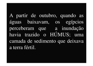 A partir de outubro, quando as
águas baixavam, os egípcios
perceberam que a inundação
havia trazido o HÚMUS; umahavia trazido o HÚMUS; uma
camada de sedimento que deixava
a terra fértil.
 