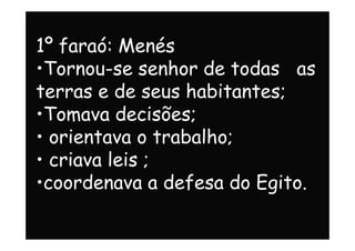 1º faraó: Menés
•Tornou-se senhor de todas as
terras e de seus habitantes;
•Tomava decisões;
• orientava o trabalho;
•Tomava decisões;
• orientava o trabalho;
• criava leis ;
•coordenava a defesa do Egito.
 
