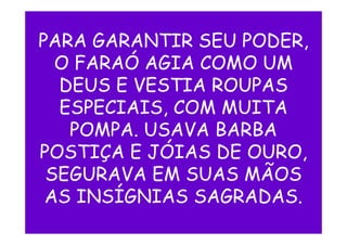 PARA GARANTIR SEU PODER,
O FARAÓ AGIA COMO UM
DEUS E VESTIA ROUPAS
ESPECIAIS, COM MUITA
POMPA. USAVA BARBAPOMPA. USAVA BARBA
POSTIÇA E JÓIAS DE OURO,
SEGURAVA EM SUAS MÃOS
AS INSÍGNIAS SAGRADAS.
 