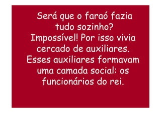 Será que o faraó fazia
tudo sozinho?
Impossível! Por isso vivia
cercado de auxiliares.
Esses auxiliares formavamEsses auxiliares formavam
uma camada social: os
funcionários do rei.
 