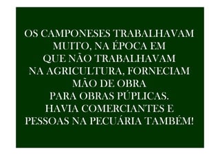 OS CAMPONESES TRABALHAVAM
MUITO, NA ÉPOCA EM
QUE NÃO TRABALHAVAM
NA AGRICULTURA, FORNECIAM
MÃO DE OBRA
PARA OBRAS PÚPLICAS.
HAVIA COMERCIANTES E
PESSOAS NA PECUÁRIA TAMBÉM!
 
