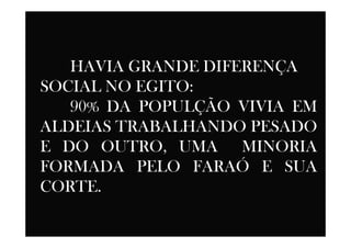 HAVIA GRANDE DIFERENÇA
SOCIAL NO EGITO:
90% DA POPULÇÃO VIVIA EM
ALDEIAS TRABALHANDO PESADOALDEIAS TRABALHANDO PESADO
E DO OUTRO, UMA MINORIA
FORMADA PELO FARAÓ E SUA
CORTE.
 