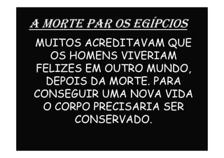 A MORTE PAR OS EGÍPCIOS
MUITOS ACREDITAVAM QUE
OS HOMENS VIVERIAM
FELIZES EM OUTRO MUNDO,
DEPOIS DA MORTE. PARADEPOIS DA MORTE. PARA
CONSEGUIR UMA NOVA VIDA
O CORPO PRECISARIA SER
CONSERVADO.
 