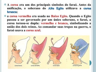  A coroa era um dos principais símbolos do faraó. Antes da
unificação, o soberano do Alto EgitoAlto Egito utilizava a coroacoroa
brancabranca;
 a coroa vermelha era usada no Baixo Egito. Quando o Egito
passou a ser governado por um único soberano, o faraó, a
coroa tornou-se dupla: vermelha e branca, simbolizando a
união dos dois reinos. Ao comandar suas tropas na guerra, o
faraó usava a coroa azul.
 