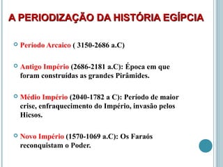 A PERIODIZAÇÃO DA HISTÓRIA EGÍPCIAA PERIODIZAÇÃO DA HISTÓRIA EGÍPCIA
 Período Arcaico ( 3150-2686 a.C)
 Antigo Império (2686-2181 a.C): Época em que
foram construídas as grandes Pirâmides.
 Médio Império (2040-1782 a C): Período de maior
crise, enfraquecimento do Império, invasão pelos
Hicsos.
 Novo Império (1570-1069 a.C): Os Faraós
reconquistam o Poder.
 