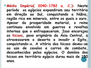  Médio Império( 2040-1782 a. C.): Neste
período os egípcios expandiram seu território
em direção ao Sul, conquistando a Núbia,
região rica em minerais, entre os quais o ouro.
Apesar da prosperidade material, o reino
continuou envolvido em guerras e revoltas
internas que o enfraqueceram. Isso encorajou
os hicsos, povo originário da Ásia Central, a
atravessarem o deserto e invadir o Egito,
conquistando-o. A vitória dos hicsos deveu-se
ao uso de cavalos e carros de combate,
desconhecidos pelos egípcios. O domínio dos
hicsos em território egípcio durou mais de 150
anos.
 