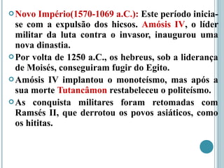 Novo Império(1570-1069 a.C.): Este período inicia-
se com a expulsão dos hicsos. Amósis IV, o líder
militar da luta contra o invasor, inaugurou uma
nova dinastia.
Por volta de 1250 a.C., os hebreus, sob a liderança
de Moisés, conseguiram fugir do Egito.
Amósis IV implantou o monoteísmo, mas após a
sua morte Tutancâmon restabeleceu o politeísmo.
As conquista militares foram retomadas com
Ramsés II, que derrotou os povos asiáticos, como
os hititas.
 