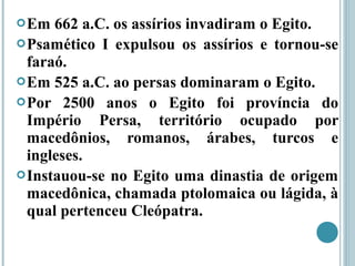Em 662 a.C. os assírios invadiram o Egito.
Psamético I expulsou os assírios e tornou-se
faraó.
Em 525 a.C. ao persas dominaram o Egito.
Por 2500 anos o Egito foi província do
Império Persa, território ocupado por
macedônios, romanos, árabes, turcos e
ingleses.
Instauou-se no Egito uma dinastia de origem
macedônica, chamada ptolomaica ou lágida, à
qual pertenceu Cleópatra.
 