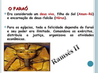 O FARAÓO FARAÓ
 Era considerado um deus vivo, filho do Sol (Amon-Rá)
e encarnação do deus-falcão (Hórus).
 Para os egípcios, toda a felicidade dependia do faraó
e seu poder era ilimitado. Comandava os exércitos,
distribuía a justiça, organizava as atividades
econômicas.
 