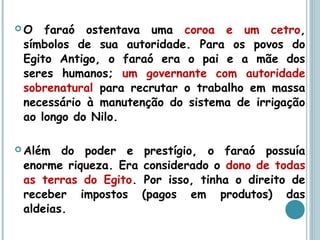  O faraó ostentava uma coroa e um cetro,
símbolos de sua autoridade. Para os povos do
Egito Antigo, o faraó era o pai e a mãe dos
seres humanos; um governante com autoridade
sobrenatural para recrutar o trabalho em massa
necessário à manutenção do sistema de irrigação
ao longo do Nilo.
 Além do poder e prestígio, o faraó possuía
enorme riqueza. Era considerado o dono de todas
as terras do Egito. Por isso, tinha o direito de
receber impostos (pagos em produtos) das
aldeias.
 