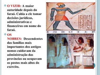  O VIZIR: A maior
autoridade depois do
faraó. Cabia a ele tomar
decisões jurídicas,
administrativas e
financeiras em nome do
faraó.
 OS
NOBRES: Descendentes
das famílias mais
importantes dos antigos
nomos cuidavam da
administração das
províncias ou ocupavam
os postos mais altos do
exército.
 