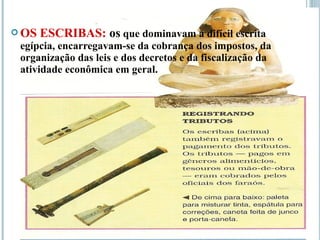  OS ESCRIBAS: os que dominavam a difícil escrita
egípcia, encarregavam-se da cobrança dos impostos, da
organização das leis e dos decretos e da fiscalização da
atividade econômica em geral.
 
