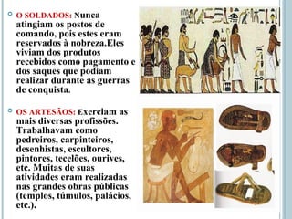  O SOLDADOS: Nunca
atingiam os postos de
comando, pois estes eram
reservados à nobreza.Eles
viviam dos produtos
recebidos como pagamento e
dos saques que podiam
realizar durante as guerras
de conquista.
 OS ARTESÃOS: Exerciam as
mais diversas profissões.
Trabalhavam como
pedreiros, carpinteiros,
desenhistas, escultores,
pintores, tecelões, ourives,
etc. Muitas de suas
atividades eram realizadas
nas grandes obras públicas
(templos, túmulos, palácios,
etc.).
 