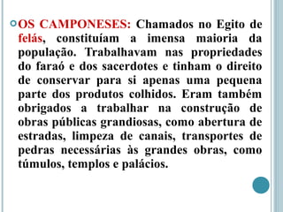 OS CAMPONESES: Chamados no Egito de
felás, constituíam a imensa maioria da
população. Trabalhavam nas propriedades
do faraó e dos sacerdotes e tinham o direito
de conservar para si apenas uma pequena
parte dos produtos colhidos. Eram também
obrigados a trabalhar na construção de
obras públicas grandiosas, como abertura de
estradas, limpeza de canais, transportes de
pedras necessárias às grandes obras, como
túmulos, templos e palácios.
 