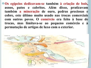  Os egípcios dedicavam-se também à criação de bois,
asnos, patos e cabritos. Além disso, praticavam
também a mineração de ouro, pedras preciosas e
cobre, este último muito usado nas trocas comerciais
com outros povos. O comércio era feito à base de
trocas, mas limitava-se ao pequeno comércio e à
permutação de artigos de luxo com o exterior.
 
