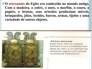  O artesanato do Egito era conhecido no mundo antigo.
Com a madeira, o cobre, o ouro, o marfim, o couro, o
papiro, o bronze, seus artesãos produziam móveis,
brinquedos, jóias, tecidos, barcos, armas, tijolos e uma
variedade de outros objetos.
 