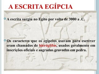 A ESCRITA EGÍPCIA
 A escrita surgiu no Egito por volta de 3000 a .C.
 Os caracteres que os egípcios usavam para escrever
eram chamados de hieróglifos, usados geralmente em
inscrições oficiais e sagradas gravadas em pedra.
 