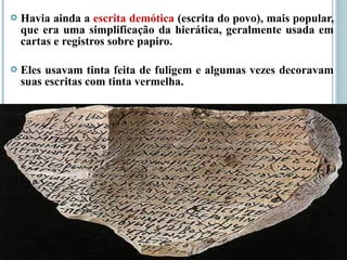  Havia ainda a escrita demótica (escrita do povo), mais popular,
que era uma simplificação da hierática, geralmente usada em
cartas e registros sobre papiro.
 Eles usavam tinta feita de fuligem e algumas vezes decoravam
suas escritas com tinta vermelha.
 