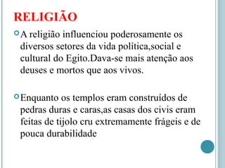 RELIGIÃO
A religião influenciou poderosamente os
diversos setores da vida política,social e
cultural do Egito.Dava-se mais atenção aos
deuses e mortos que aos vivos.
Enquanto os templos eram construídos de
pedras duras e caras,as casas dos civis eram
feitas de tijolo cru extremamente frágeis e de
pouca durabilidade
 