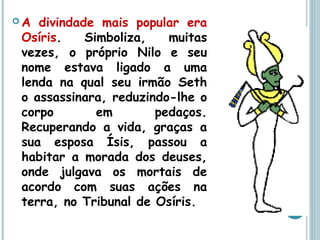  A divindade mais popular era
Osíris. Simboliza, muitas
vezes, o próprio Nilo e seu
nome estava ligado a uma
lenda na qual seu irmão Seth
o assassinara, reduzindo-lhe o
corpo em pedaços.
Recuperando a vida, graças a
sua esposa Ísis, passou a
habitar a morada dos deuses,
onde julgava os mortais de
acordo com suas ações na
terra, no Tribunal de Osíris.
 