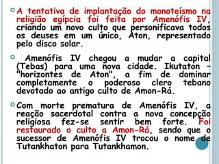  A tentativa de implantação do monoteísmo na
religião egípcia foi feita por Amenófis IV,
criando um novo culto que personificava todos
os deuses em um único, Aton, representado
pelo disco solar.
 Amenófis IV chegou a mudar a capital
(Tebas) para uma nova cidade. Ikutaton –
"horizontes de Aton", a fim de dominar
completamente o poderoso clero tebano
devotado ao antigo culto de Amon-Rá.
 Com morte prematura de Amenófis IV, a
reação sacerdotal contra a nova concepção
religiosa fez-se sentir bem forte. Foi
restaurado o culto a Amon-Rá, sendo que o
sucessor de Amenófis IV trocou o nome de
Tutankhaton para Tutankhamon.
 
