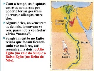  Com o tempo, as disputas
entre os nomarcas por
poder e terras geraram
guerras e alianças entre
eles.
 Alguns deles, ao vencerem
os demais, tornavam-se
reis, passando a controlar
vários “nomos”.
 Surgiram então no Egito
reinos que foram ficando
cada vez maiores, até
resumirem a dois: o Alto
Egito (no vale do Nilo) e o
Baixo Egito (no Delta do
Nilo).
 