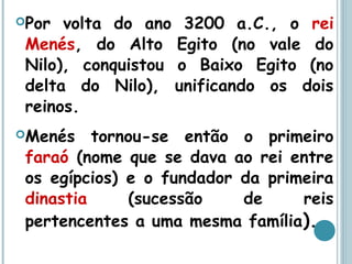 Por volta do ano 3200 a.C., o rei
Menés, do Alto Egito (no vale do
Nilo), conquistou o Baixo Egito (no
delta do Nilo), unificando os dois
reinos.
Menés tornou-se então o primeiro
faraó (nome que se dava ao rei entre
os egípcios) e o fundador da primeira
dinastia (sucessão de reis
pertencentes a uma mesma família).
 