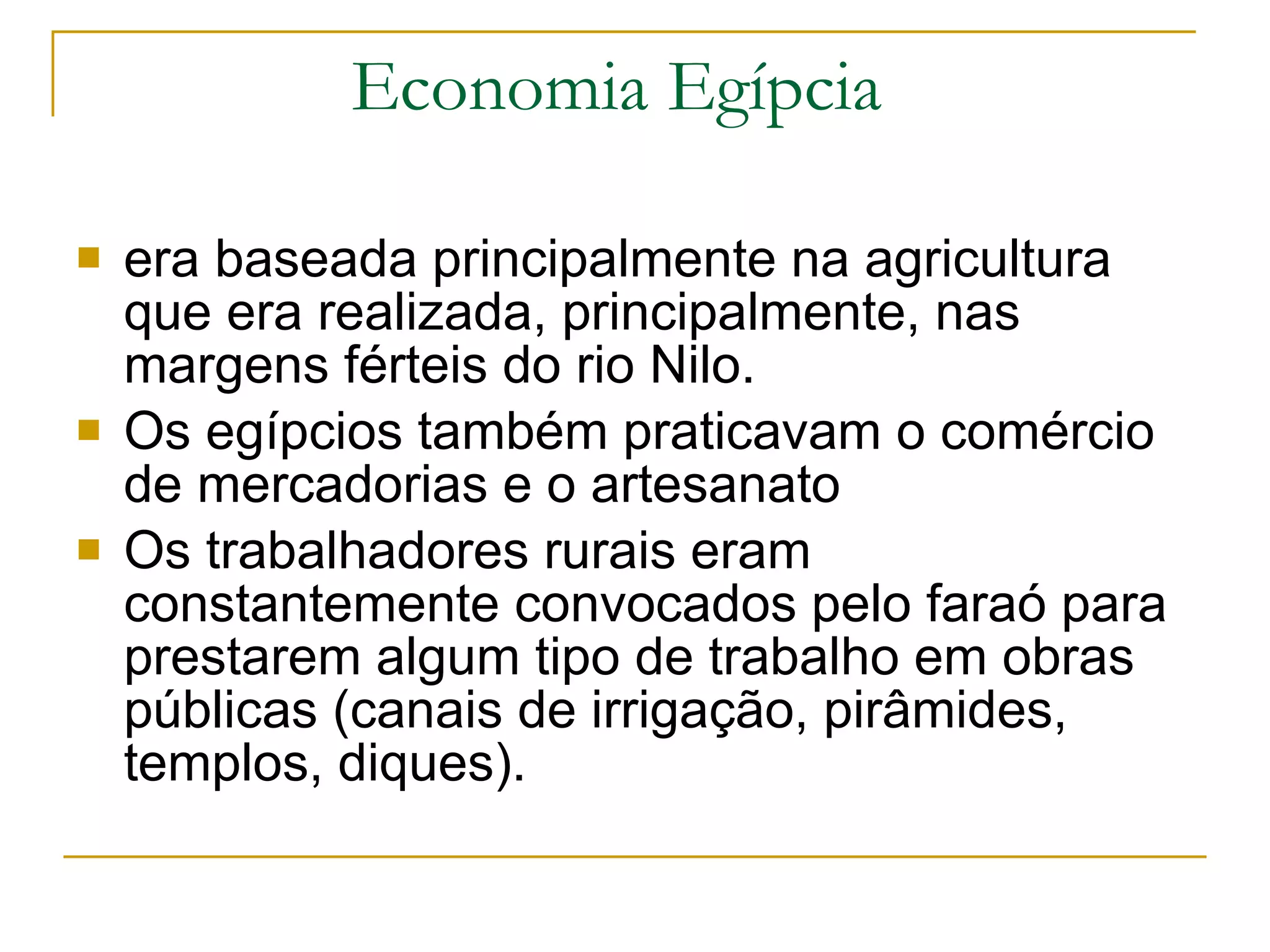 Economia Egípcia  era baseada principalmente na agricultura que era realizada, principalmente, nas margens férteis do rio Nilo.  Os egípcios também praticavam o comércio de mercadorias e o artesanato  Os trabalhadores rurais eram constantemente convocados pelo faraó para prestarem algum tipo de trabalho em obras públicas (canais de irrigação, pirâmides, templos, diques).  